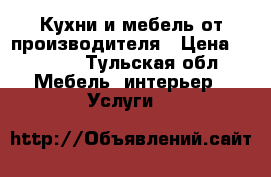 Кухни и мебель от производителя › Цена ­ 1 000 - Тульская обл. Мебель, интерьер » Услуги   